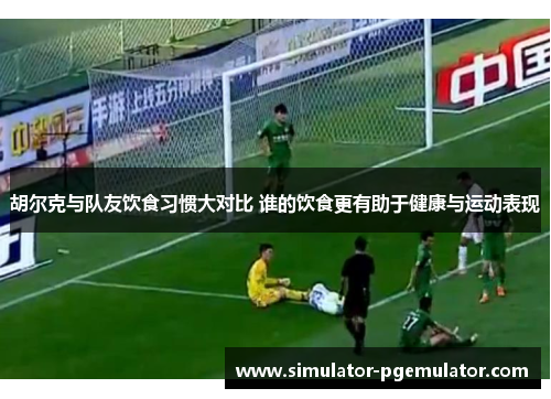 胡尔克与队友饮食习惯大对比 谁的饮食更有助于健康与运动表现