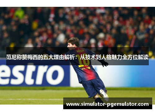 范尼称赞梅西的五大理由解析:从技术到人格魅力全方位解读 范尼称赞梅西的五大理由解析:从技术到人格魅力全方位解读