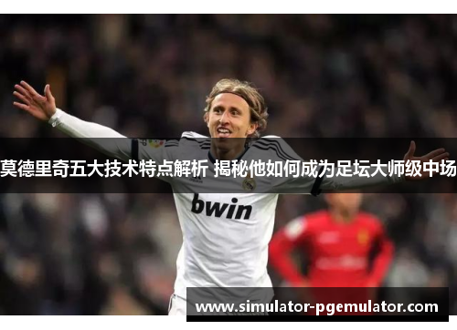 莫德里奇五大技术特点解析 揭秘他如何成为足坛大师级中场 莫德里奇五大技术特点解析 揭秘他如何成为足坛大师级中场