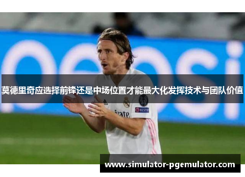 莫德里奇应选择前锋还是中场位置才能最大化发挥技术与团队价值 莫德里奇应选择前锋还是中场位置才能最大化发挥技术与团队价值