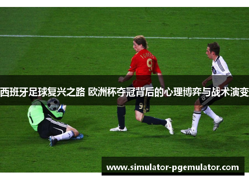 西班牙足球复兴之路 欧洲杯夺冠背后的心理博弈与战术演变 西班牙足球复兴之路 欧洲杯夺冠背后的心理博弈与战术演变