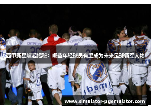 西甲新星崛起揭秘:哪些年轻球员有望成为未来足球领军人物 西甲新星崛起揭秘:哪些年轻球员有望成为未来足球领军人物