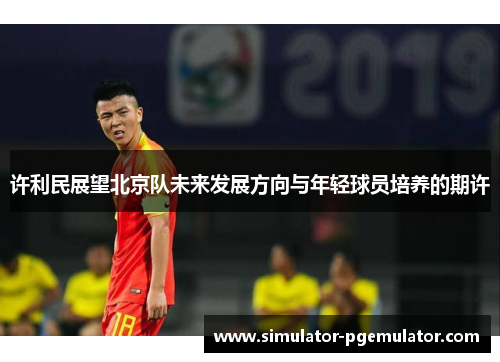许利民展望北京队未来发展方向与年轻球员培养的期许 许利民展望北京队未来发展方向与年轻球员培养的期许