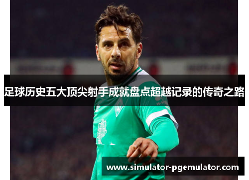 足球历史五大顶尖射手成就盘点超越记录的传奇之路 足球历史五大顶尖射手成就盘点超越记录的传奇之路