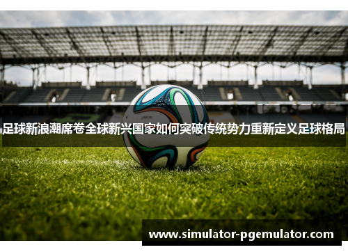 足球新浪潮席卷全球新兴国家如何突破传统势力重新定义足球格局 足球新浪潮席卷全球新兴国家如何突破传统势力重新定义足球格局