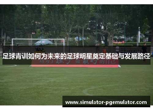 足球青训如何为未来的足球明星奠定基础与发展路径 足球青训如何为未来的足球明星奠定基础与发展路径