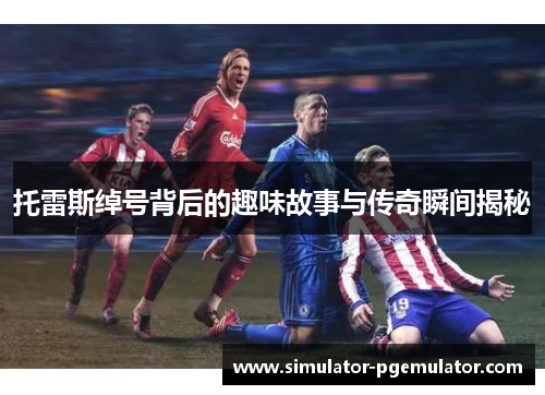 托雷斯绰号背后的趣味故事与传奇瞬间揭秘 托雷斯绰号背后的趣味故事与传奇瞬间揭秘