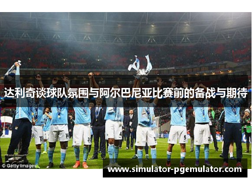 达利奇谈球队氛围与阿尔巴尼亚比赛前的备战与期待 达利奇谈球队氛围与阿尔巴尼亚比赛前的备战与期待
