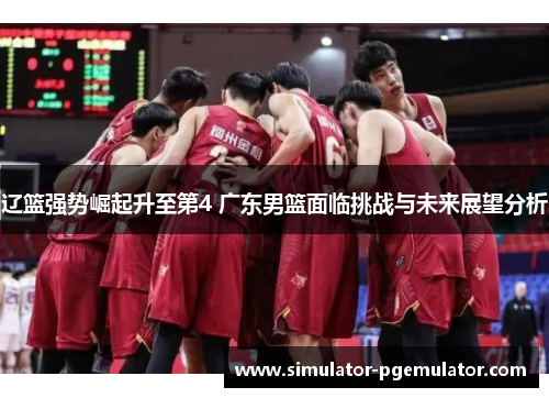 辽篮强势崛起升至第4 广东男篮面临挑战与未来展望分析 辽篮强势崛起升至第4 广东男篮面临挑战与未来展望分析