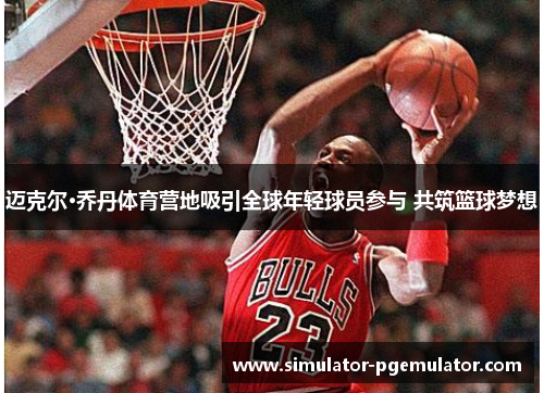 迈克尔·乔丹体育营地吸引全球年轻球员参与 共筑篮球梦想 迈克尔·乔丹体育营地吸引全球年轻球员参与 共筑篮球梦想