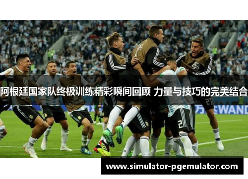 阿根廷国家队终极训练精彩瞬间回顾 力量与技巧的完美结合