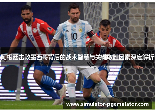 阿根廷击败墨西哥背后的战术智慧与关键取胜因素深度解析
