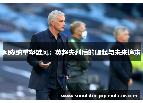 阿森纳重塑雄风:英超失利后的崛起与未来追求 阿森纳重塑雄风:英超失利后的崛起与未来追求