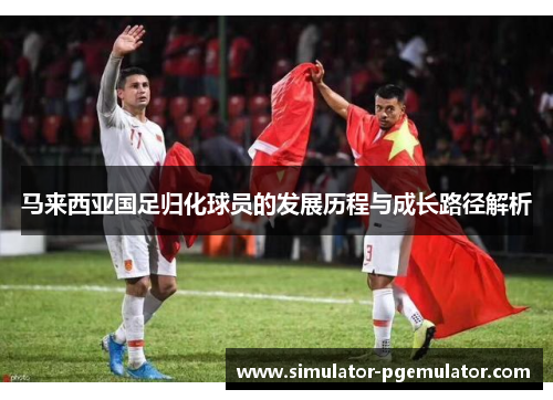 马来西亚国足归化球员的发展历程与成长路径解析 马来西亚国足归化球员的发展历程与成长路径解析
