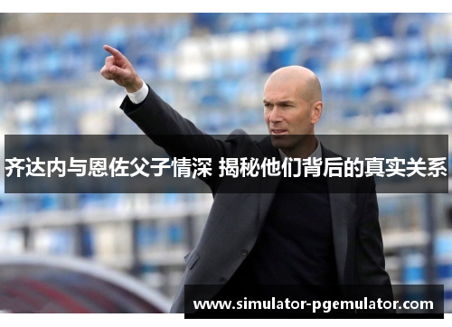 齐达内与恩佐父子情深 揭秘他们背后的真实关系