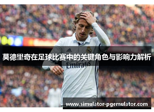 莫德里奇在足球比赛中的关键角色与影响力解析