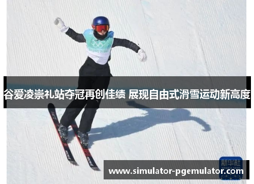 谷爱凌崇礼站夺冠再创佳绩 展现自由式滑雪运动新高度