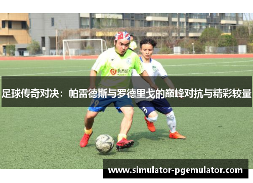 足球传奇对决:帕雷德斯与罗德里戈的巅峰对抗与精彩较量 足球传奇对决:帕雷德斯与罗德里戈的巅峰对抗与精彩较量