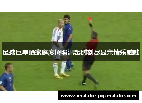 足球巨星晒家庭度假照温馨时刻尽显亲情乐融融