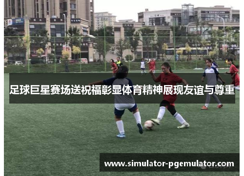 足球巨星赛场送祝福彰显体育精神展现友谊与尊重 足球巨星赛场送祝福彰显体育精神展现友谊与尊重
