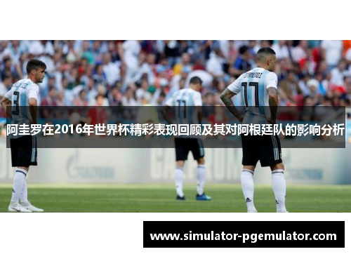 阿圭罗在2016年世界杯精彩表现回顾及其对阿根廷队的影响分析 阿圭罗在2016年世界杯精彩表现回顾及其对阿根廷队的影响分析