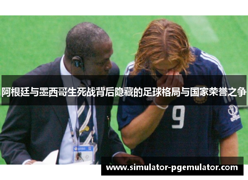 阿根廷与墨西哥生死战背后隐藏的足球格局与国家荣誉之争 阿根廷与墨西哥生死战背后隐藏的足球格局与国家荣誉之争