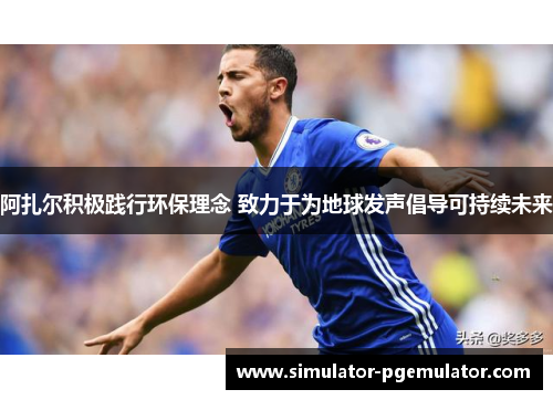 阿扎尔积极践行环保理念 致力于为地球发声倡导可持续未来