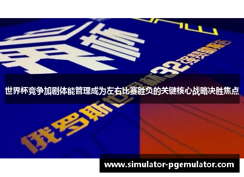 世界杯竞争加剧体能管理成为左右比赛胜负的关键核心战略决胜焦点