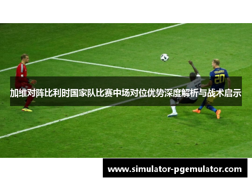 加维对阵比利时国家队比赛中场对位优势深度解析与战术启示