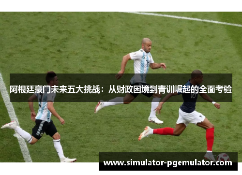 阿根廷豪门未来五大挑战：从财政困境到青训崛起的全面考验