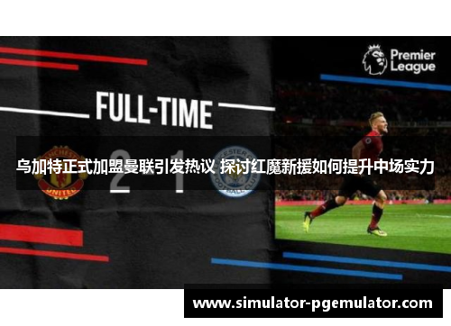 乌加特正式加盟曼联引发热议 探讨红魔新援如何提升中场实力