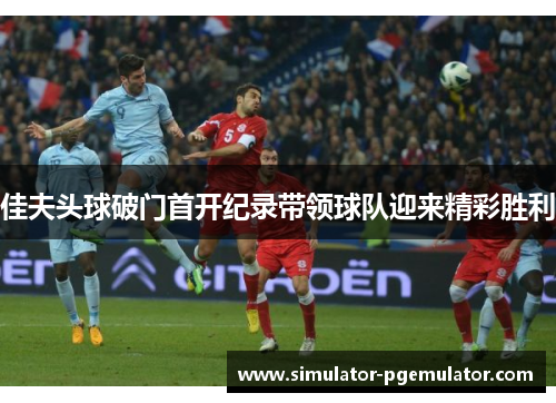 佳夫头球破门首开纪录带领球队迎来精彩胜利 佳夫头球破门首开纪录带领球队迎来精彩胜利