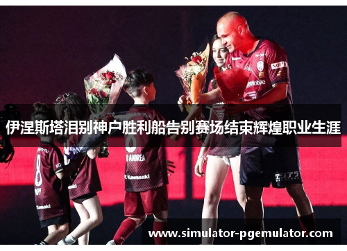 伊涅斯塔泪别神户胜利船告别赛场结束辉煌职业生涯 伊涅斯塔泪别神户胜利船告别赛场结束辉煌职业生涯