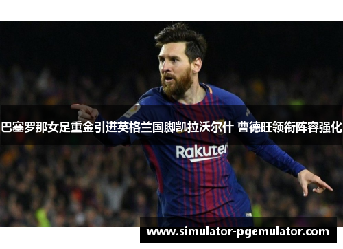 巴塞罗那女足重金引进英格兰国脚凯拉沃尔什 曹德旺领衔阵容强化 巴塞罗那女足重金引进英格兰国脚凯拉沃尔什 曹德旺领衔阵容强化