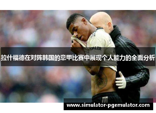 拉什福德在对阵韩国的意甲比赛中展现个人能力的全面分析 拉什福德在对阵韩国的意甲比赛中展现个人能力的全面分析