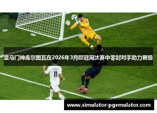 皇马门神库尔图瓦在2026年3月欧冠淘汰赛中零封对手助力晋级