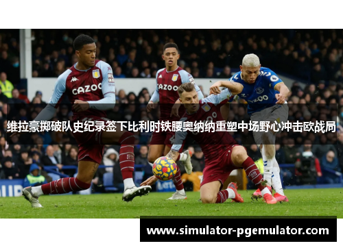 维拉豪掷破队史纪录签下比利时铁腰奥纳纳重塑中场野心冲击欧战局 维拉豪掷破队史纪录签下比利时铁腰奥纳纳重塑中场野心冲击欧战局