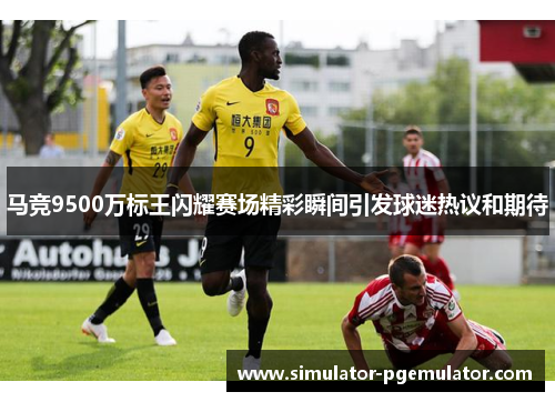 马竞9500万标王闪耀赛场精彩瞬间引发球迷热议和期待