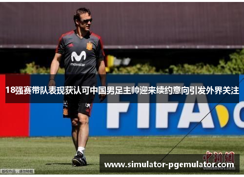 18强赛带队表现获认可中国男足主帅迎来续约意向引发外界关注