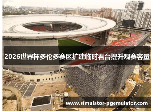 2026世界杯多伦多赛区扩建临时看台提升观赛容量