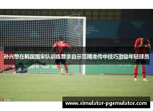 孙兴慜在韩国国家队训练营亲自示范精准传中技巧激励年轻球员