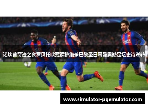 诺坎普奇迹之夜罗贝托欧冠读秒绝杀巴黎圣日耳曼震撼足坛史诗逆转