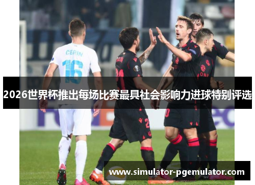 2026世界杯推出每场比赛最具社会影响力进球特别评选