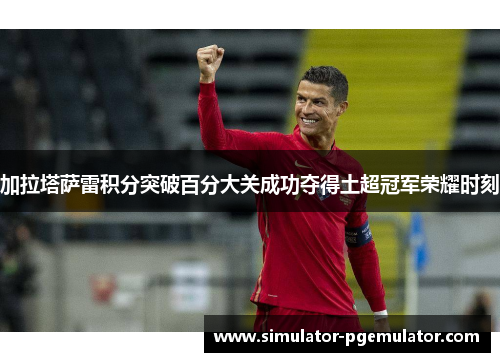 加拉塔萨雷积分突破百分大关成功夺得土超冠军荣耀时刻 加拉塔萨雷积分突破百分大关成功夺得土超冠军荣耀时刻